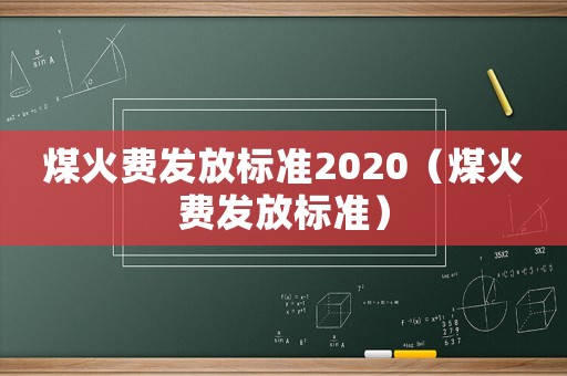 煤火費(fèi)發(fā)放標(biāo)準(zhǔn)2020（煤火費(fèi)發(fā)放標(biāo)準(zhǔn)）