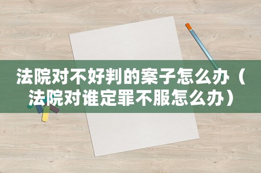 法院對(duì)不好判的案子怎么辦（法院對(duì)誰定罪不服怎么辦）