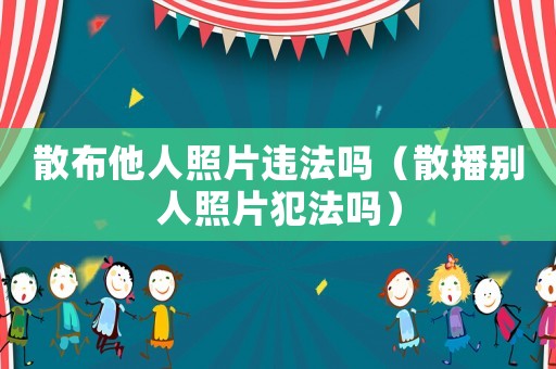 散布他人照片違法嗎（散播別人照片犯法嗎）