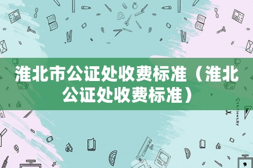 淮北市公證處收費(fèi)標(biāo)準(zhǔn)（淮北公證處收費(fèi)標(biāo)準(zhǔn)）