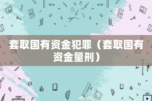 套取國(guó)有資金犯罪（套取國(guó)有資金量刑）
