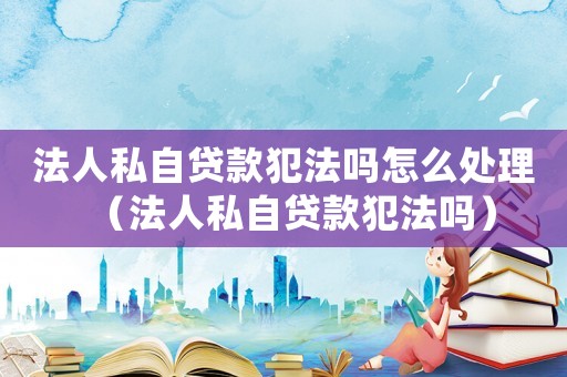 法人私自貸款犯法嗎怎么處理（法人私自貸款犯法嗎）