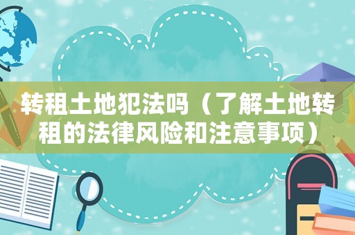 轉(zhuǎn)租土地犯法嗎（了解土地轉(zhuǎn)租的法律風(fēng)險和注意事項）