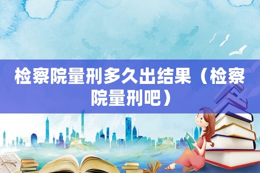 檢察院量刑多久出結(jié)果（檢察院量刑吧）