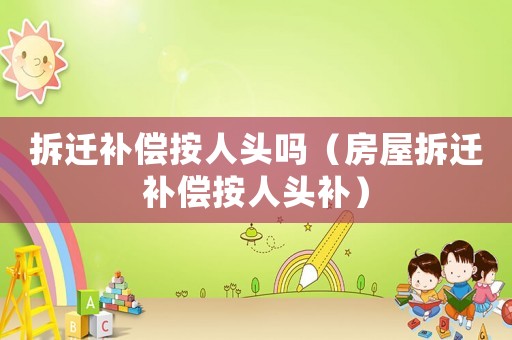 拆遷補償按人頭嗎（房屋拆遷補償按人頭補）