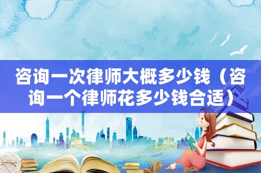 咨詢一次律師大概多少錢（咨詢一個(gè)律師花多少錢合適）