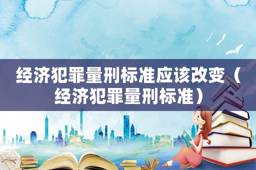 經(jīng)濟(jì)犯罪量刑標(biāo)準(zhǔn)應(yīng)該改變（經(jīng)濟(jì)犯罪量刑標(biāo)準(zhǔn)）