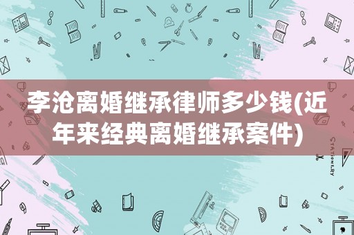 李滄離婚繼承律師多少錢(近年來經(jīng)典離婚繼承案件)