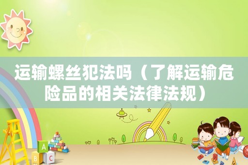 運輸螺絲犯法嗎（了解運輸危險品的相關(guān)法律法規(guī)）