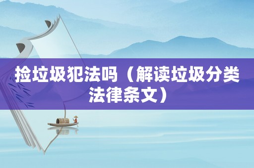 撿垃圾犯法嗎（解讀垃圾分類法律條文）