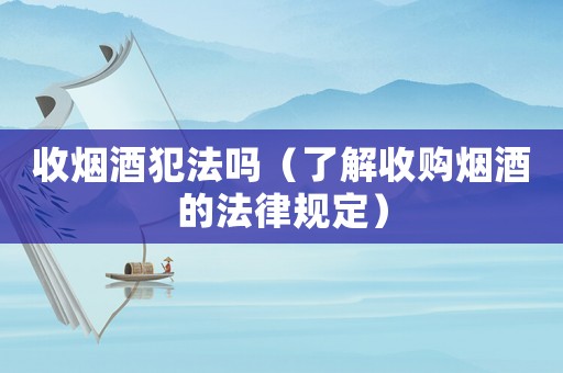 收煙酒犯法嗎（了解收購煙酒的法律規(guī)定）