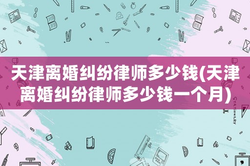 天津離婚糾紛律師多少錢(天津離婚糾紛律師多少錢一個(gè)月)