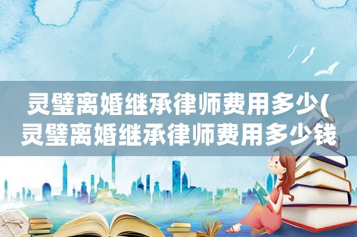 靈璧離婚繼承律師費(fèi)用多少(靈璧離婚繼承律師費(fèi)用多少錢)