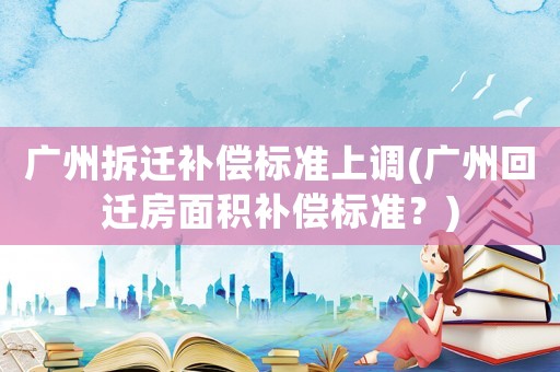 廣州拆遷補(bǔ)償標(biāo)準(zhǔn)上調(diào)(廣州回遷房面積補(bǔ)償標(biāo)準(zhǔn)？)