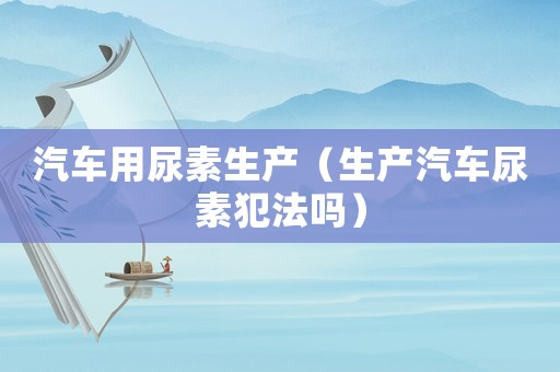 汽車用尿素生產(chǎn)（生產(chǎn)汽車尿素犯法嗎）