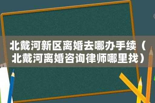 北戴河新區(qū)離婚去哪辦手續(xù)（北戴河離婚咨詢律師哪里找）