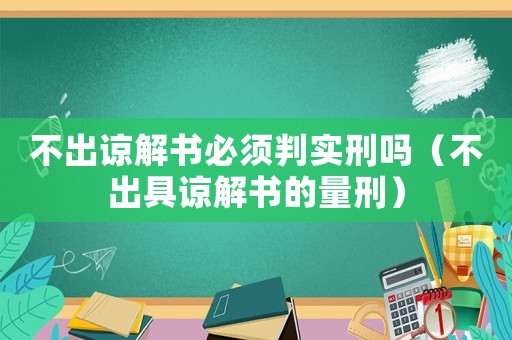 不出諒解書必須判實(shí)刑嗎（不出具諒解書的量刑）
