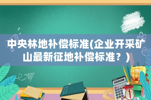 中央林地補(bǔ)償標(biāo)準(zhǔn)(企業(yè)開(kāi)采礦山最新征地補(bǔ)償標(biāo)準(zhǔn)？)