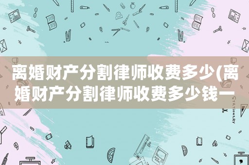 離婚財(cái)產(chǎn)分割律師收費(fèi)多少(離婚財(cái)產(chǎn)分割律師收費(fèi)多少錢一次)