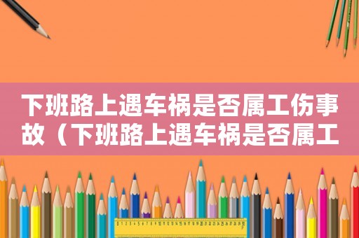 下班路上遇車禍是否屬工傷事故（下班路上遇車禍是否屬工傷）