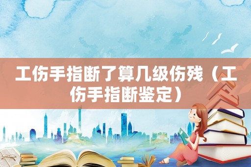 工傷手指斷了算幾級(jí)傷殘（工傷手指斷鑒定）