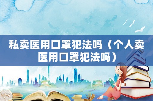 私賣醫(yī)用口罩犯法嗎（個人賣醫(yī)用口罩犯法嗎）