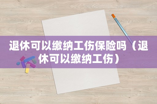 退休可以繳納工傷保險嗎（退休可以繳納工傷）