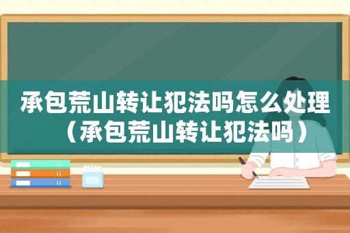 承包荒山轉讓犯法嗎怎么處理（承包荒山轉讓犯法嗎）
