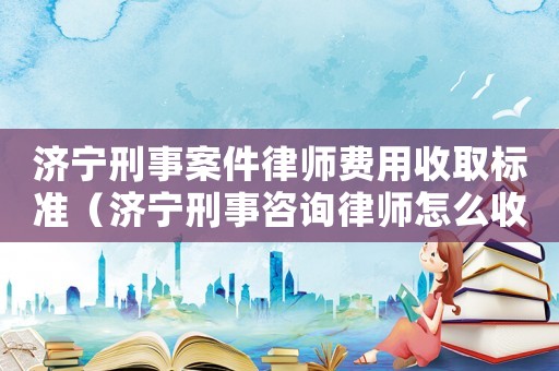 濟(jì)寧刑事案件律師費(fèi)用收取標(biāo)準(zhǔn)（濟(jì)寧刑事咨詢律師怎么收費(fèi)）