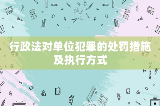 行政法對單位犯罪的處罰措施及執(zhí)行方式