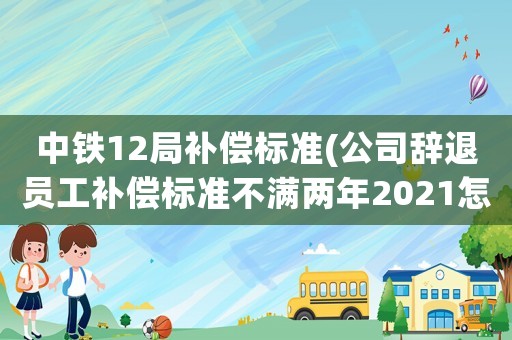 中鐵12局補(bǔ)償標(biāo)準(zhǔn)(公司辭退員工補(bǔ)償標(biāo)準(zhǔn)不滿兩年2021怎么算？)