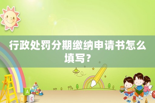 行政處罰分期繳納申請(qǐng)書(shū)怎么填寫(xiě)？