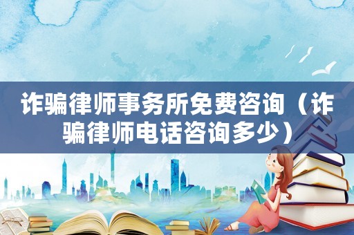 詐騙律師事務所免費咨詢（詐騙律師電話咨詢多少）