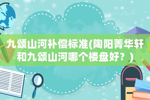 九頌山河補償標準(陶陽菁華軒和九頌山河哪個樓盤好？)