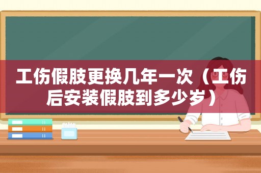 工傷假肢更換幾年一次（工傷后安裝假肢到多少歲）