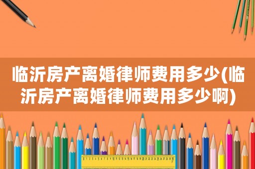 臨沂房產(chǎn)離婚律師費用多少(臨沂房產(chǎn)離婚律師費用多少啊)