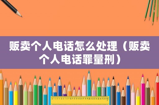 販賣個人電話怎么處理（販賣個人電話罪量刑）