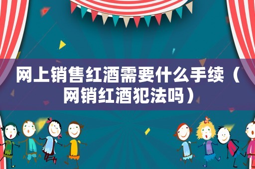 網(wǎng)上銷售紅酒需要什么手續(xù)（網(wǎng)銷紅酒犯法嗎）