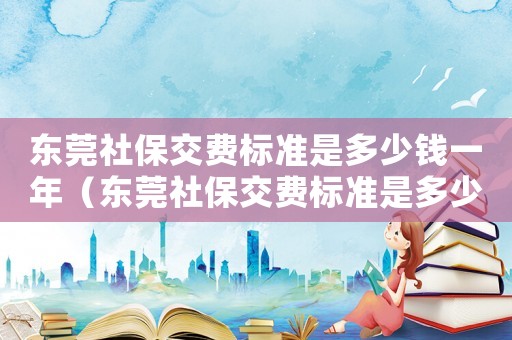東莞社保交費(fèi)標(biāo)準(zhǔn)是多少錢一年（東莞社保交費(fèi)標(biāo)準(zhǔn)是多少）