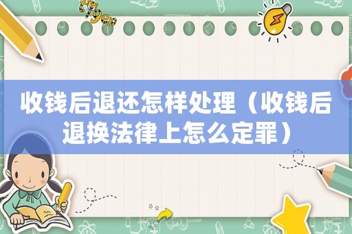 收錢后退還怎樣處理（收錢后退換法律上怎么定罪）