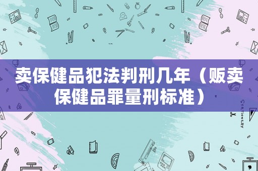 賣保健品犯法判刑幾年（販賣保健品罪量刑標準）