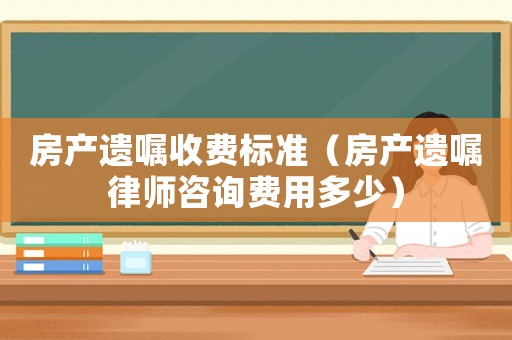 房產(chǎn)遺囑收費(fèi)標(biāo)準(zhǔn)（房產(chǎn)遺囑律師咨詢費(fèi)用多少）