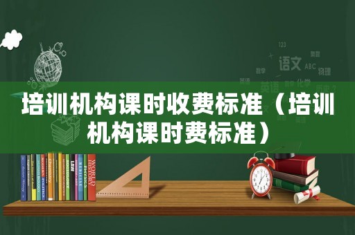 培訓(xùn)機構(gòu)課時收費標(biāo)準(zhǔn)（培訓(xùn)機構(gòu)課時費標(biāo)準(zhǔn)）
