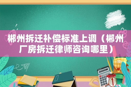 郴州拆遷補償標(biāo)準(zhǔn)上調(diào)（郴州廠房拆遷律師咨詢哪里）