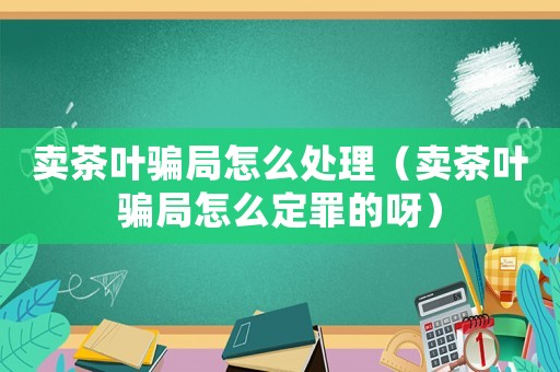 賣茶葉騙局怎么處理（賣茶葉騙局怎么定罪的呀）