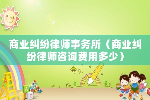 商業(yè)糾紛律師事務所（商業(yè)糾紛律師咨詢費用多少）