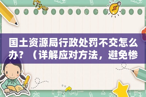 國土資源局行政處罰不交怎么辦？（詳解應(yīng)對方法，避免慘遭處罰）