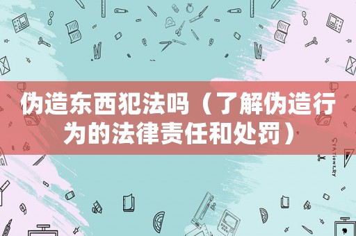 偽造東西犯法嗎（了解偽造行為的法律責(zé)任和處罰）
