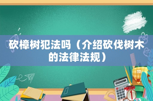 砍樟樹犯法嗎（介紹砍伐樹木的法律法規(guī)）