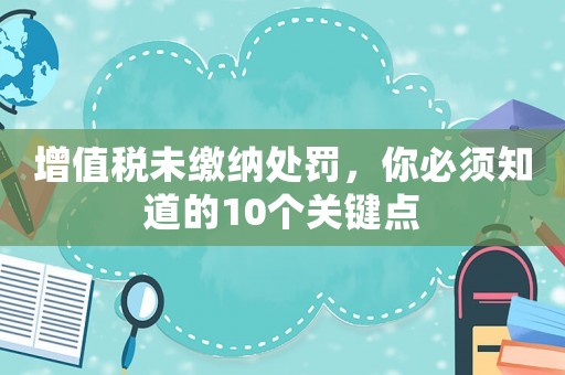 增值稅未繳納處罰，你必須知道的10個關(guān)鍵點(diǎn)